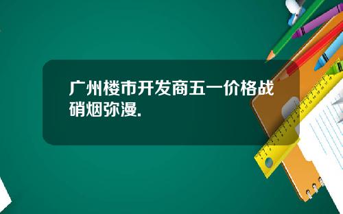 广州楼市开发商五一价格战硝烟弥漫.