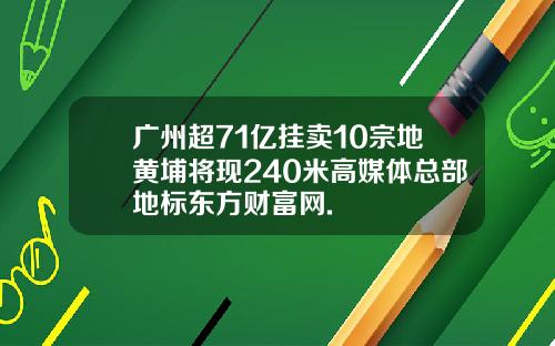 广州超71亿挂卖10宗地黄埔将现240米高媒体总部地标东方财富网.