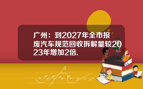 广州：到2027年全市报废汽车规范回收拆解量较2023年增加2倍.