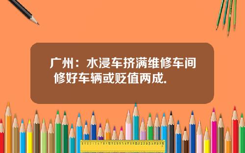 广州：水浸车挤满维修车间 修好车辆或贬值两成.