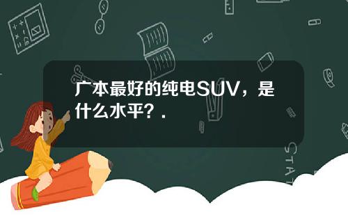 广本最好的纯电SUV，是什么水平？.