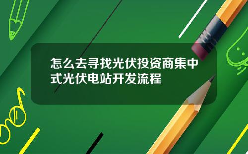 怎么去寻找光伏投资商集中式光伏电站开发流程