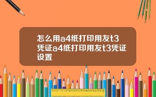 怎么用a4纸打印用友t3凭证a4纸打印用友t3凭证设置