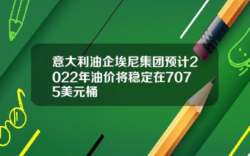 意大利油企埃尼集团预计2022年油价将稳定在7075美元桶