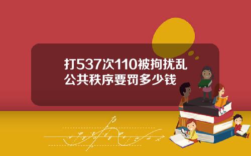 打537次110被拘扰乱公共秩序要罚多少钱