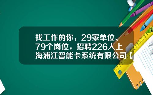 找工作的你，29家单位、79个岗位，招聘226人上海浦江智能卡系统有限公司【前列康】