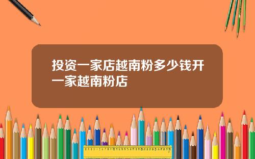 投资一家店越南粉多少钱开一家越南粉店