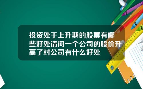 投资处于上升期的股票有哪些好处请问一个公司的股价升高了对公司有什么好处