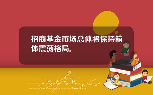 招商基金市场总体将保持箱体震荡格局.