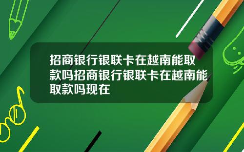 招商银行银联卡在越南能取款吗招商银行银联卡在越南能取款吗现在