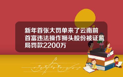 新年首张大罚单来了云南前首富违法操作狮头股份被证监局罚款2200万