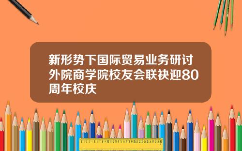 新形势下国际贸易业务研讨外院商学院校友会联袂迎80周年校庆