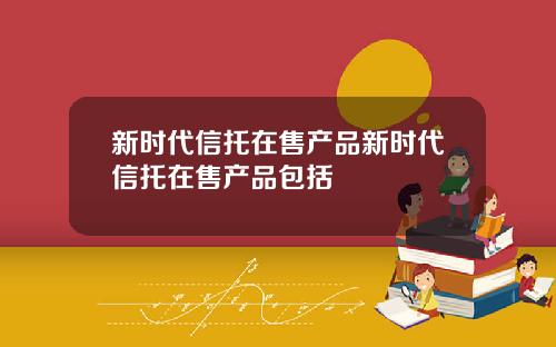 新时代信托在售产品新时代信托在售产品包括