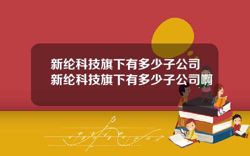 新纶科技旗下有多少子公司新纶科技旗下有多少子公司啊