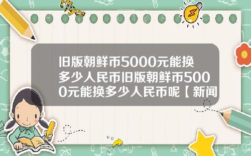 旧版朝鲜币5000元能换多少人民币旧版朝鲜币5000元能换多少人民币呢【新闻】