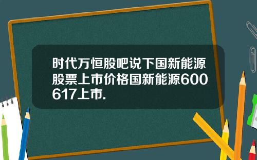 时代万恒股吧说下国新能源股票上市价格国新能源600617上市.