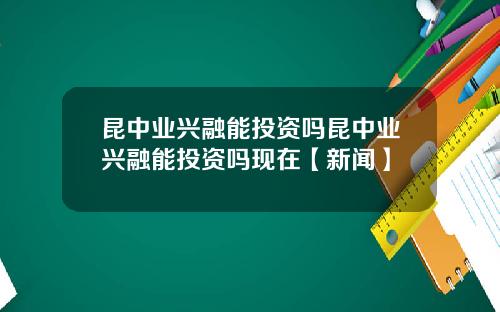 昆中业兴融能投资吗昆中业兴融能投资吗现在【新闻】
