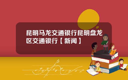 昆明马龙交通银行昆明盘龙区交通银行【新闻】