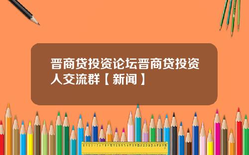 晋商贷投资论坛晋商贷投资人交流群【新闻】