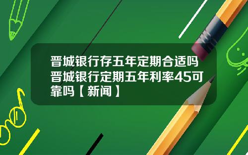 晋城银行存五年定期合适吗晋城银行定期五年利率45可靠吗【新闻】