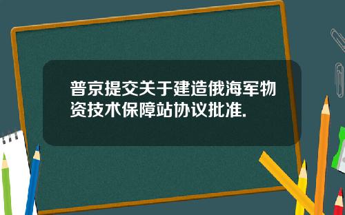 普京提交关于建造俄海军物资技术保障站协议批准.