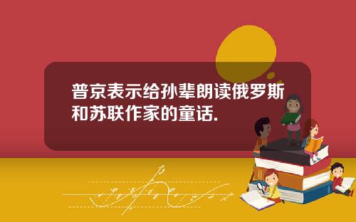 普京表示给孙辈朗读俄罗斯和苏联作家的童话.
