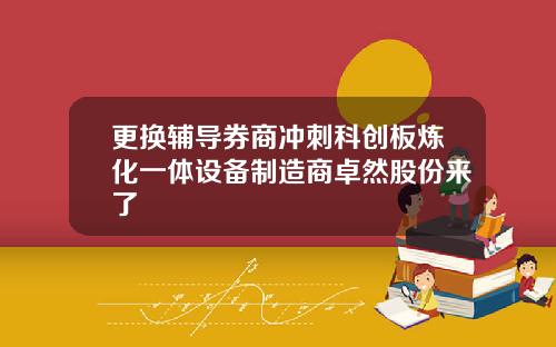 更换辅导券商冲刺科创板炼化一体设备制造商卓然股份来了