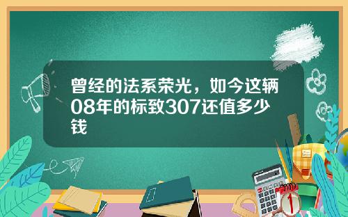 曾经的法系荣光，如今这辆08年的标致307还值多少钱