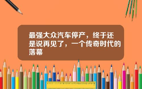 最强大众汽车停产，终于还是说再见了，一个传奇时代的落幕