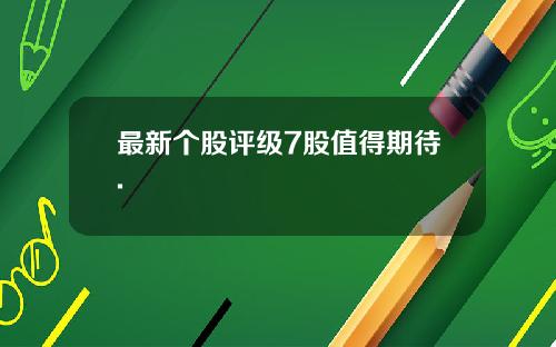 最新个股评级7股值得期待.