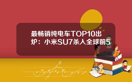 最畅销纯电车TOP10出炉：小米SU7杀入全球前5