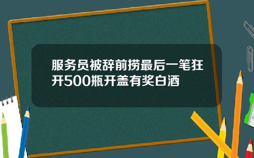 服务员被辞前捞最后一笔狂开500瓶开盖有奖白酒