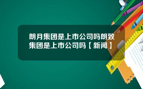 朗月集团是上市公司吗朗致集团是上市公司吗【新闻】