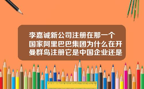 李嘉诚新公司注册在那一个国家阿里巴巴集团为什么在开曼群岛注册它是中国企业还是外国企业