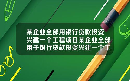 某企业全部用银行贷款投资兴建一个工程项目某企业全部用于银行贷款投资兴建一个工程项目