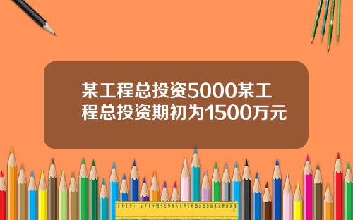 某工程总投资5000某工程总投资期初为1500万元