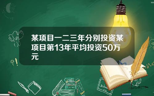 某项目一二三年分别投资某项目第13年平均投资50万元