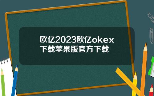 欧亿2023欧亿okex下载苹果版官方下载