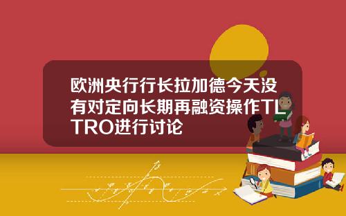 欧洲央行行长拉加德今天没有对定向长期再融资操作TLTRO进行讨论