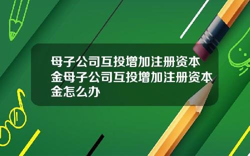 母子公司互投增加注册资本金母子公司互投增加注册资本金怎么办