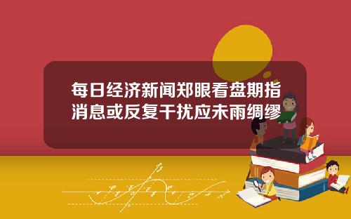 每日经济新闻郑眼看盘期指消息或反复干扰应未雨绸缪