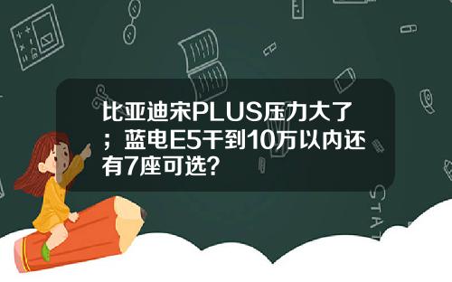 比亚迪宋PLUS压力大了；蓝电E5干到10万以内还有7座可选？
