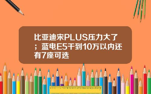 比亚迪宋PLUS压力大了；蓝电E5干到10万以内还有7座可选