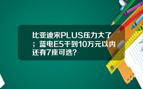 比亚迪宋PLUS压力大了；蓝电E5干到10万元以内还有7座可选？