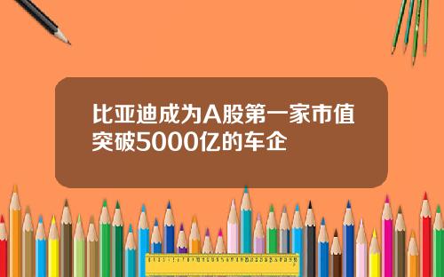 比亚迪成为A股第一家市值突破5000亿的车企