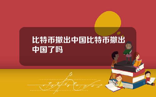 比特币撤出中国比特币撤出中国了吗