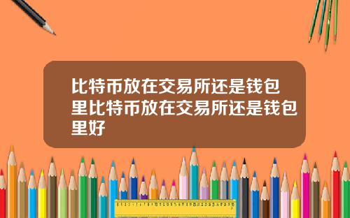 比特币放在交易所还是钱包里比特币放在交易所还是钱包里好