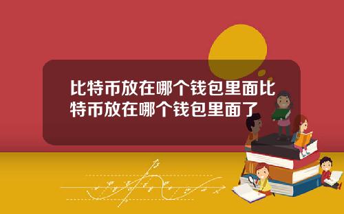比特币放在哪个钱包里面比特币放在哪个钱包里面了