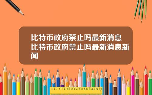 比特币政府禁止吗最新消息比特币政府禁止吗最新消息新闻