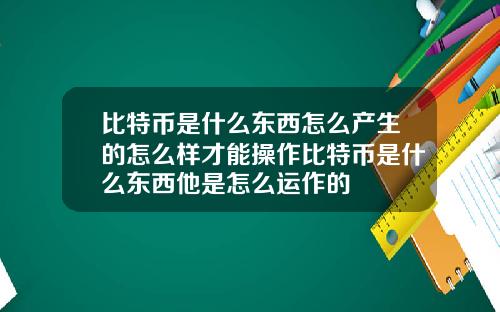 比特币是什么东西怎么产生的怎么样才能操作比特币是什么东西他是怎么运作的